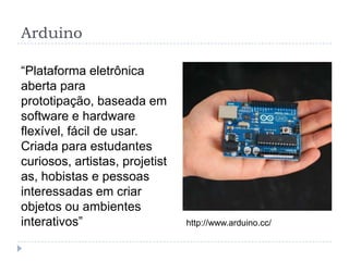 Arduino

“Plataforma eletrônica
aberta para
prototipação, baseada em
software e hardware
flexível, fácil de usar.
Criada para estudantes
curiosos, artistas, projetist
as, hobistas e pessoas
interessadas em criar
objetos ou ambientes
interativos”                    http://www.arduino.cc/
 