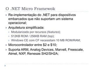 O .NET Micro Framewok
   Re-implementação do .NET para dispositivos
    embarcados que não suportam um sistema
    operacional;
   Arquitetura simplificada:
       Modularizado por recursos (features);
       512KB ROM / 256KB RAM (top);
       Windows CE com CF necessitam 10 MB ROM/RAM;
   Microcontrolador entre $2 e $10;
   Suporta ARM, Analog Devices, Marvell, Freescale,
    Atmel, NXP, Renesas SH2/SH2A;
 