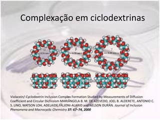 Complexação em ciclodextrinas




Violacein/-Cyclodextrin Inclusion Complex Formation Studied by Measurements of Diffusion
Coefficient and Circular Dichroism MARIÂNGELA B. M. DE AZEVEDO, JOEL B. ALDERETE, ANTONIO C.
S. LINO, WATSON LOH, ADELAIDE FALJONI-ALARIO and NELSON DURÁN. Journal of Inclusion
Phenomena and Macrocyclic Chemistry 37: 67–74, 2000
 
