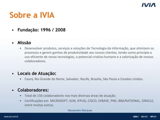 Sobre a IVIA
• Fundação: 1996 / 2008

• Missão
   • Desenvolver produtos, serviços e soluções de Tecnologia da Informação, que otimizem os
     processos e gerem ganhos de produtividade aos nossos clientes, tendo como princípio o
     uso eficiente de novas tecnologias, o potencial criativo humano e a valorização de nossos
     colaboradores.


• Locais de Atuação:
   • Ceará, Rio Grande do Norte, Salvador, Recife, Brasília, São Paulo e Estados Unidos.


• Colaboradores:
   • Total de 150 colaboradores nas mais diversas áreas de atuação.
   • Certificações em MICROSOFT, SUN, IFPUG, CISCO, SYBASE, PMI, IBM/RATIONAL, ORACLE,
     entre muitas outras.
                                    Alexsandro Marques
 