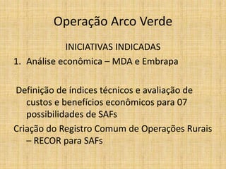 Operação Arco Verde
             INICIATIVAS INDICADAS
1. Análise econômica – MDA e Embrapa

Definição de índices técnicos e avaliação de
   custos e benefícios econômicos para 07
   possibilidades de SAFs
Criação do Registro Comum de Operações Rurais
   – RECOR para SAFs
 