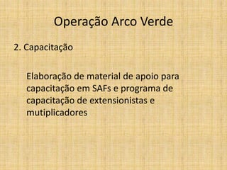 Operação Arco Verde
2. Capacitação

   Elaboração de material de apoio para
   capacitação em SAFs e programa de
   capacitação de extensionistas e
   mutiplicadores
 