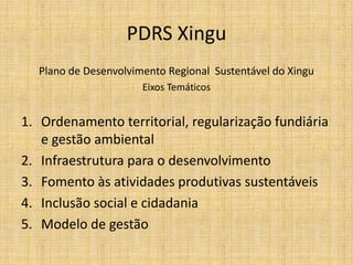 PDRS Xingu
  Plano de Desenvolvimento Regional Sustentável do Xingu
                      Eixos Temáticos


1. Ordenamento territorial, regularização fundiária
   e gestão ambiental
2. Infraestrutura para o desenvolvimento
3. Fomento às atividades produtivas sustentáveis
4. Inclusão social e cidadania
5. Modelo de gestão
 