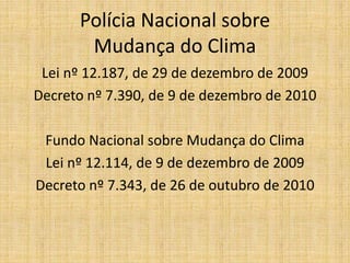 Polícia Nacional sobre
       Mudança do Clima
 Lei nº 12.187, de 29 de dezembro de 2009
Decreto nº 7.390, de 9 de dezembro de 2010

 Fundo Nacional sobre Mudança do Clima
 Lei nº 12.114, de 9 de dezembro de 2009
Decreto nº 7.343, de 26 de outubro de 2010
 