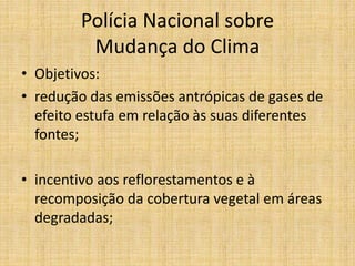 Polícia Nacional sobre
         Mudança do Clima
• Objetivos:
• redução das emissões antrópicas de gases de
  efeito estufa em relação às suas diferentes
  fontes;

• incentivo aos reflorestamentos e à
  recomposição da cobertura vegetal em áreas
  degradadas;
 