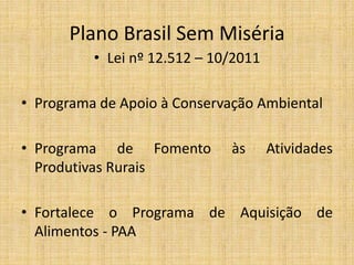 Plano Brasil Sem Miséria
          • Lei nº 12.512 – 10/2011

• Programa de Apoio à Conservação Ambiental

• Programa de Fomento         às      Atividades
  Produtivas Rurais

• Fortalece o Programa de Aquisição de
  Alimentos - PAA
 