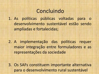 Concluindo
1. As políticas públicas voltadas para o
   desenvolvimento sustentável estão sendo
   ampliadas e fortalecidas;

2. A implementação das políticas requer
   maior integração entre formuladores e as
   representações da sociedade

3. Os SAFs constituem importante alternativa
   para o desenvolvimento rural sustentável
 