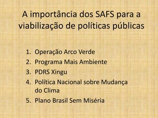 A importância dos SAFS para a
viabilização de políticas públicas

  1. Operação Arco Verde
  2. Programa Mais Ambiente
  3. PDRS Xingu
  4. Política Nacional sobre Mudança
     do Clima
  5. Plano Brasil Sem Miséria
 