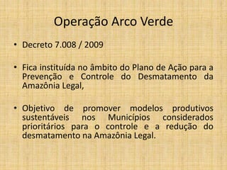 Operação Arco Verde
• Decreto 7.008 / 2009

• Fica instituída no âmbito do Plano de Ação para a
  Prevenção e Controle do Desmatamento da
  Amazônia Legal,

• Objetivo de promover modelos produtivos
  sustentáveis nos Municípios considerados
  prioritários para o controle e a redução do
  desmatamento na Amazônia Legal.
 