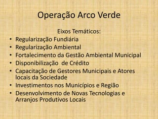 Operação Arco Verde
                    Eixos Temáticos:
•   Regularização Fundiária
•   Regularização Ambiental
•   Fortalecimento da Gestão Ambiental Municipal
•   Disponibilização de Crédito
•   Capacitação de Gestores Municipais e Atores
    locais da Sociedade
•   Investimentos nos Municípios e Região
•   Desenvolvimento de Novas Tecnologias e
    Arranjos Produtivos Locais
 