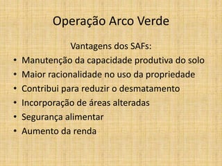 Operação Arco Verde
                Vantagens dos SAFs:
•   Manutenção da capacidade produtiva do solo
•   Maior racionalidade no uso da propriedade
•   Contribui para reduzir o desmatamento
•   Incorporação de áreas alteradas
•   Segurança alimentar
•   Aumento da renda
 
