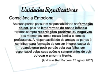 Unidades Significativas Consciência Emocional As duas partes possuem responsabilidade na  formação do ser , pois se  lembrarmos de nossa infância  teremos sempre  recordações positivas ou negativas  dos momentos com a nossa família e com os professores. A responsabilidade de ambas as partes é contribuir para formação de um ser integro, capaz de quando errar pedir perdão pela sua falha, ser responsável pelas suas ações e sempre antes de agir  colocar o amor na frente . (Andressa Ruiz Barbosa, 26 agosto 2007) 