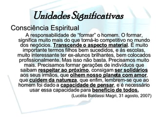 Unidades Significativas Consciência Espiritual A responsabilidade de “formar” o homem. O formar, significa muito mais do que torná-lo competitivo no mundo dos negócios.  Transcende o aspecto material . É muito importante termos filhos bem sucedidos, e às escolas, muito interessante ter ex-alunos brilhantes, bem colocados profissionalmente. Mas isso não basta. Precisamos muito mais. Precisamos formar gerações de indivíduos que saibam  respeitar ao próximo , consigam  ser solidários  aos seus irmãos, que  olhem nosso planeta com amor , que  cuidem da natureza , que enfim, lembrem-se que ao homem foi dado a  capacidade de pensar , e é necessário usar essa capacidade para  benefício de todos. (Lucélia Baldassi Magri, 31 agosto, 2007) 