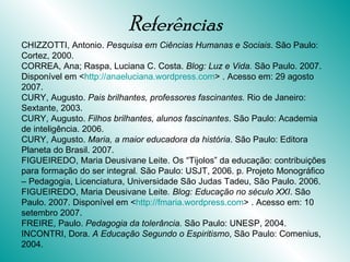 Referências CHIZZOTTI, Antonio.  Pesquisa em Ciências Humanas e Sociais . São Paulo: Cortez, 2000. CORREA, Ana; Raspa, Luciana C. Costa.  Blog:   Luz e Vida.  São Paulo. 2007. Disponível em < http://anaeluciana.wordpress.com > . Acesso em: 29 agosto 2007. CURY, Augusto.  Pais brilhantes, professores fascinantes.  Rio de Janeiro: Sextante, 2003. CURY, Augusto.  Filhos brilhantes, alunos fascinantes . São Paulo: Academia de inteligência. 2006. CURY, Augusto.  Maria, a maior educadora da história . São Paulo: Editora Planeta do Brasil. 2007. FIGUEIREDO, Maria Deusivane Leite. Os “Tijolos” da educação: contribuições para formação do ser integral .  São Paulo: USJT, 2006. p. Projeto Monográfico – Pedagogia, Licenciatura, Universidade São Judas Tadeu, São Paulo. 2006. FIGUEIREDO, Maria Deusivane Leite . Blog: Educação no século XXI . São Paulo. 2007. Disponível em < http://fmaria.wordpress.com > . Acesso em: 10 setembro 2007. FREIRE, Paulo.  Pedagogia da tolerância.  São Paulo: UNESP, 2004. INCONTRI, Dora.  A Educação Segundo o Espiritismo , São Paulo: Comenius, 2004. 