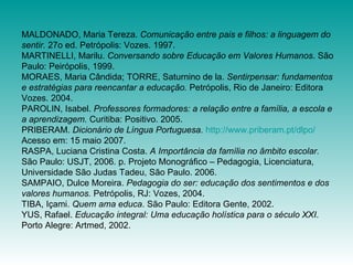 MALDONADO, Maria Tereza.  Comunicação entre pais e filhos: a linguagem do sentir.  27o ed. Petrópolis: Vozes. 1997. MARTINELLI, Marilu.  Conversando sobre Educação em Valores Humanos . São Paulo: Peirópolis, 1999. MORAES, Maria Cândida; TORRE, Saturnino de la.  Sentirpensar: fundamentos e estratégias para reencantar a educação.  Petrópolis, Rio de Janeiro: Editora Vozes. 2004.  PAROLIN, Isabel.  Professores formadores: a relação entre a família, a escola e a aprendizagem.  Curitiba: Positivo. 2005. PRIBERAM.  Dicionário de Língua Portuguesa.   http://www.priberam.pt/dlpo/  Acesso em: 15 maio 2007. RASPA, Luciana Cristina Costa.  A Importância da família no âmbito escolar.  São Paulo: USJT, 2006. p. Projeto Monográfico – Pedagogia, Licenciatura, Universidade São Judas Tadeu, São Paulo. 2006. SAMPAIO, Dulce Moreira.  Pedagogia do ser: educação dos sentimentos e dos valores humanos.  Petrópolis, RJ: Vozes, 2004. TIBA, Içami.  Quem ama educa . São Paulo: Editora Gente, 2002. YUS, Rafael.  Educação integral: Uma educação holística para o século XXI . Porto Alegre: Artmed, 2002. 