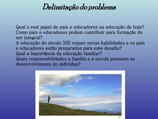 Delimitação do problema Qual o real papel de pais e educadores na educação de hoje?  Como pais e educadores podem contribuir para formação do ser integral?  A educação do século XXI requer novas habilidades e os pais e educadores estão preparados para este desafio?  Qual a importância da educação familiar?  Quais responsabilidades a família e a escola possuem no desenvolvimento do indivíduo?  