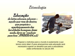 Etimologia Educação  do latim educare, educere – aquilo que vem de dentro; que propicia o aperfeiçoamento das faculdades humanas, desse modo, deve-se “conduzir para fora”, (PRIBERAM, s.d.) Preparar o indivíduo para o mundo é exatamente o que temos como ideal. E para alcançarmos esta educação será necessário superar os desafios que pais e educadores estão enfrentando no século XXI. 