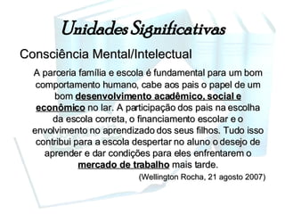 Unidades Significativas Consciência Mental/Intelectual A parceria família e escola é fundamental para um bom comportamento humano, cabe aos pais o papel de um bom  desenvolvimento acadêmico, social e econômico  no lar. A participação dos pais na escolha da escola correta, o financiamento escolar e o envolvimento no aprendizado dos seus filhos. Tudo isso contribui para a escola despertar no aluno o desejo de aprender e dar condições para eles enfrentarem o  mercado de trabalho  mais tarde. (Wellington Rocha, 21 agosto 2007) 