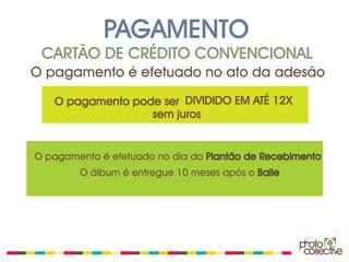 PAGAMENTO
 CARTÃO DE CRÉDITO CONVENCIONAL
O pagamento é efetuado no ato da adesão
   O pagamento pode ser DIVIDIDO EM ATÉ 12X
                  sem juros


O pagamento é efetuado no dia do Plantão de Recebimento
        O álbum é entregue 10 meses após o Baile
 