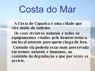 A Costa de Caparica é uma cidade que vive muito do turismo. Os seus recursos naturais e todos os equipamentos criados pelo homem torna-a um local atraente para quem chega de fora.  Contudo ela poderia estar mais preservada em termos naturais e humanos, ao contrário da degradação a que por vezes se assiste. Costa do Mar 