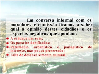 Em conversa informal com os moradores e comissão ficamos a saber qual a opinião destes cidadãos e os aspectos negativos que apontam: A sujidade nas ruas; Os passeios danificados; Património urbanístico e paisagístico de interesse, mas pouco preservado; Falta de desenvolvimento cultural. 