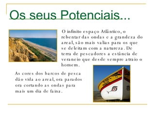 Os seus Potenciais... O infinito espaço Atlântico, o rebentar das ondas e a grandeza do areal, são mais valias para os que se deleitam com a natureza. De terra de pescadores a estância de veraneio que desde sempre atraio o homem. As cores dos barcos de pesca dão vida ao areal, ora parados ora cortando as ondas para mais um dia de faina.  