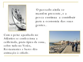 O passado ainda se mantêm presente, e a pesca continua  a contribuir para a economia das suas gentes. Com o peixe apanhado no Atlântico se confecciona a caldeirada, prato típico da zona, sobre tudo no Verão, Restaurantes e bares dão animação à cidade. 