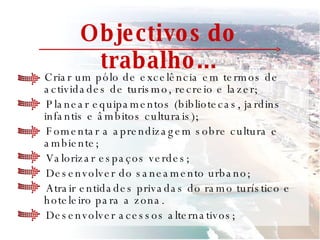 Objectivos do trabalho... Criar um pólo de excelência em termos de actividades de turismo, recreio e lazer; Planear equipamentos (bibliotecas, jardins infantis e âmbitos culturais);  Fomentar a aprendizagem sobre cultura e ambiente; Valorizar espaços verdes; Desenvolver do saneamento urbano; Atrair entidades privadas do ramo turístico e hoteleiro para a zona. Desenvolver acessos alternativos; 