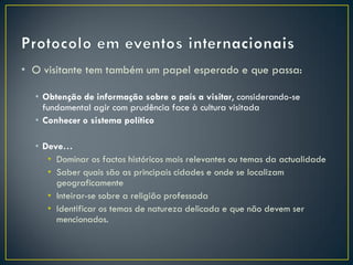 • O visitante tem também um papel esperado e que passa:

  • Obtenção de informação sobre o país a visitar, considerando-se
    fundamental agir com prudência face à cultura visitada
  • Conhecer o sistema político

  • Deve…
     • Dominar os factos históricos mais relevantes ou temas da actualidade
     • Saber quais são as principais cidades e onde se localizam
       geograficamente
     • Inteirar-se sobre a religião professada
     • Identificar os temas de natureza delicada e que não devem ser
       mencionados.
 
