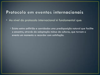 • Ao nível do protocolo internacional é fundamental que:

  • Exista entre anfitrião e convidados uma predisposição natural que facilite
    o encontro, através da adaptação mútua de culturas, que tornam o
    evento um momento a recordar com satisfação.
 