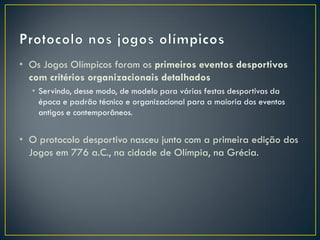 • Os Jogos Olímpicos foram os primeiros eventos desportivos
  com critérios organizacionais detalhados
  • Servindo, desse modo, de modelo para várias festas desportivas da
    época e padrão técnico e organizacional para a maioria dos eventos
    antigos e contemporâneos.


• O protocolo desportivo nasceu junto com a primeira edição dos
  Jogos em 776 a.C., na cidade de Olímpia, na Grécia.
 