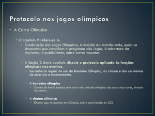 • A Carta Olímpica

  • O capítulo V refere-se à:
     • Celebração dos Jogos Olímpicos, à eleição da cidade-sede, quais os
       desportos que compõem o programa dos Jogos, à cobertura da
       imprensa, à publicidade, entre outros assuntos.

     • A Seção 3 deste capítulo discute o protocolo aplicado às funções
       olímpicas nos eventos.
       • Isso inclui as regras de uso da Bandeira Olímpica, da chama e das cerimónias
         de abertura e encerramento.

       • A bandeira olímpica
          • Consta de fundo branco sem orla e do símbolo olímpico, nas suas cinco cores, situado
            ao centro.

       • A chama olímpica
          • Chama que se acende em Olímpia, sob a autoridade do CIO.
 