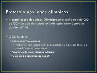 • A organização dos Jogos Olímpicos será confiada pelo CIO
  ao CON do país da cidade anfitriã, assim como à própria
  cidade anfitriã.

• O COJO deve:
  • Instalar uma vila olímpica
      • Para reunir num mesmo lugar os competidores, o pessoal oficial e o
        resto do pessoal das equipas
  • Programas de manifestações culturais
  • “Guia para a comunicação social”.
 