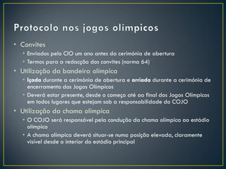 • Convites
  • Enviados pelo CIO um ano antes da cerimónia de abertura
  • Termos para a redacção dos convites (norma 64)
• Utilização da bandeira olímpica
  • Içada durante a cerimónia de abertura e arriada durante a cerimónia de
    encerramento dos Jogos Olímpicos
  • Deverá estar presente, desde o começo até ao final dos Jogos Olímpicos
    em todos lugares que estejam sob a responsabilidade do COJO
• Utilização da chama olímpica
  • O COJO será responsável pela condução da chama olímpica ao estádio
    olímpico
  • A chama olímpica deverá situar-se numa posição elevada, claramente
    visível desde o interior do estádio principal
 