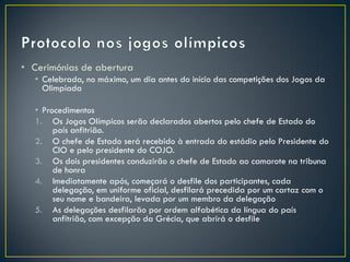 • Cerimónias de abertura
  • Celebrada, no máximo, um dia antes do início das competições dos Jogos da
    Olimpíada

  • Procedimentos
  1. Os Jogos Olímpicos serão declarados abertos pelo chefe de Estado do
       país anfitrião.
  2. O chefe de Estado será recebido à entrada do estádio pelo Presidente do
       CIO e pelo presidente do COJO.
  3. Os dois presidentes conduzirão o chefe de Estado ao camarote na tribuna
       de honra
  4. Imediatamente após, começará o desfile dos participantes, cada
       delegação, em uniforme oficial, desfilará precedida por um cartaz com o
       seu nome e bandeira, levada por um membro da delegação
  5. As delegações desfilarão por ordem alfabética da língua do país
       anfitrião, com excepção da Grécia, que abrirá o desfile
 