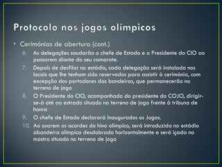 • Cerimónias de abertura (cont.)
  6.  As delegações saudarão o chefe de Estado e o Presidente do CIO ao
      passarem diante do seu camarote.
  7. Depois de desfilar no estádio, cada delegação será instalada nos
      locais que lhe tenham sido reservados para assistir à cerimónia, com
      excepção dos portadores das bandeiras, que permanecerão no
      terreno de jogo
  8. O Presidente do CIO, acompanhado do presidente do COJO, dirigir-
      se-á até ao estrado situado no terreno de jogo frente à tribuna de
      honra
  9. O chefe de Estado declarará inaugurados os Jogos.
  10. Ao soarem os acordes do hino olímpico, será introduzida no estádio
      abandeira olímpica desdobrada horizontalmente e será içada no
      mastro situado no terreno de jogo
 