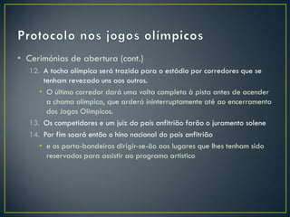 • Cerimónias de abertura (cont.)
  12. A tocha olímpica será trazida para o estádio por corredores que se
      tenham revezado uns aos outros.
     • O último corredor dará uma volta completa à pista antes de acender
       a chama olímpica, que arderá ininterruptamente até ao encerramento
       dos Jogos Olímpicos.
  13. Os competidores e um juiz do país anfitrião farão o juramento solene
  14. Por fim soará então o hino nacional do país anfitrião
     • e os porta-bandeiras dirigir-se-ão aos lugares que lhes tenham sido
       reservados para assistir ao programa artístico
 