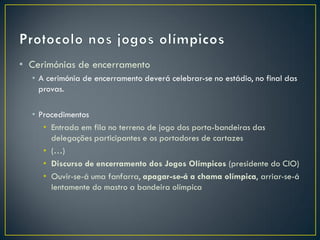 • Cerimónias de encerramento
  • A cerimónia de encerramento deverá celebrar-se no estádio, no final das
    provas.

  • Procedimentos
     • Entrada em fila no terreno de jogo dos porta-bandeiras das
       delegações participantes e os portadores de cartazes
     • (…)
     • Discurso de encerramento dos Jogos Olímpicos (presidente do CIO)
     • Ouvir-se-á uma fanfarra, apagar-se-á a chama olímpica, arriar-se-á
       lentamente do mastro a bandeira olímpica
 