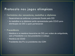 • Cerimónias dos vencedores, medalhas e diplomas
  • Desenvolvem-se conforme o protocolo fixado pelo CIO
  • As medalhas e os diplomas serão apresentados pelo COJO para
    distribuição do CIO a quem pertencerem


• Precedência
  • Membros e os membros honorários do CIO, por ordem de antiguidade,
    com o Presidente e os vice-presidentes à cabeça
  • Membros do COJO
  • Presidentes das FI e os presidentes dos CON
 