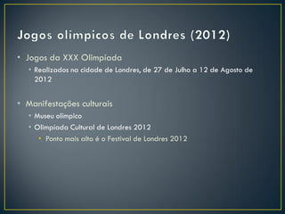 • Jogos da XXX Olimpíada
  • Realizados na cidade de Londres, de 27 de Julho a 12 de Agosto de
    2012


• Manifestações culturais
  • Museu olímpico
  • Olimpíada Cultural de Londres 2012
     • Ponto mais alto é o Festival de Londres 2012
 