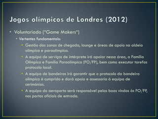 • Voluntariado (“Game Makers“)
  • Vertentes fundamentais:
     • Gestão das zonas de chegada, lounge e áreas de apoio na aldeia
       olímpica e paraolímpica.
     • A equipa de serviços de intérprete irá apoiar nessa área, a Família
       Olímpica e Família Paraolímpica (FO/FP), bem como executar tarefas
       protocolo local.
     • A equipa de bandeiras irá garantir que o protocolo da bandeira
       olímpica é cumprido e dará apoio e assessoria à equipa de
       cerimónias.
     • A equipa do aeroporto será responsável pelas boas vindas às FO/FP,
       nos portos oficiais de entrada.
 