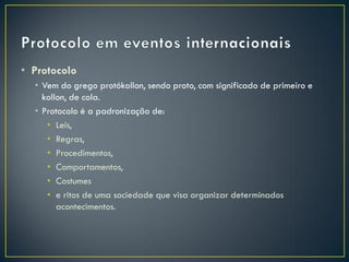 • Protocolo
  • Vem do grego protókollon, sendo proto, com significado de primeiro e
    kollon, de cola.
  • Protocolo é a padronização de:
     • Leis,
     • Regras,
     • Procedimentos,
     • Comportamentos,
     • Costumes
     • e ritos de uma sociedade que visa organizar determinados
        acontecimentos.
 