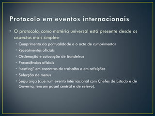 • O protocolo, como matéria universal está presente desde os
  aspectos mais simples:
  •   Cumprimento da pontualidade e o acto de cumprimentar
  •   Recebimentos oficiais
  •   Ordenação e colocação de bandeiras
  •   Precedências oficiais
  •   “seating” em encontros de trabalho e em refeições
  •   Selecção de menus
  •   Segurança (que num evento internacional com Chefes de Estado e de
      Governo, tem um papel central e de relevo).
 