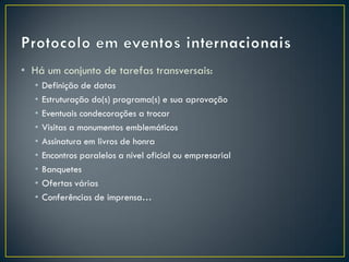 • Há um conjunto de tarefas transversais:
  •   Definição de datas
  •   Estruturação do(s) programa(s) e sua aprovação
  •   Eventuais condecorações a trocar
  •   Visitas a monumentos emblemáticos
  •   Assinatura em livros de honra
  •   Encontros paralelos a nível oficial ou empresarial
  •   Banquetes
  •   Ofertas várias
  •   Conferências de imprensa…
 