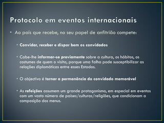 • Ao país que recebe, no seu papel de anfitrião compete:

  • Convidar, receber e dispor bem os convidados

  • Cabe-lhe informar-se previamente sobre a cultura, os hábitos, os
    costumes de quem o visita, porque uma falha pode susceptibilizar as
    relações diplomáticas entre esses Estados.

  • O objectivo é tornar a permanência do convidado memorável

  • As refeições assumem um grande protagonismo, em especial em eventos
    com um vasto número de países/culturas/religiões, que condicionam a
    composição dos menus.
 