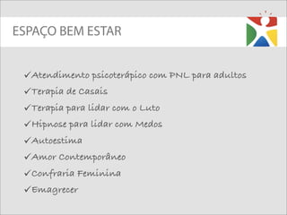 ESPAÇO BEM ESTAR


 Atendimento psicoterápico com PNL para adultos
 Terapia de Casais
 Terapia para lidar com o Luto
 Hipnose para lidar com Medos
 Autoestima
 Amor Contemporâneo
 Confraria Feminina
 Emagrecer
 