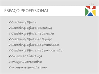 ESPAÇO PROFISSIONAL

 Coaching Eficaz
 Coaching Eficaz Executivo
 Coaching Eficaz de Carreira
 Coaching Eficaz de Equipe
 Coaching Eficaz de Expatriados
 Coaching Eficaz de Comunicação
 Cursos de Liderança
 Imagem Corporativa
 Intraempreendedorismo
 