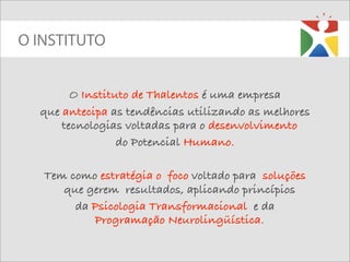 O INSTITUTO


        O Instituto de Thalentos é uma empresa
  que antecipa as tendências utilizando as melhores
      tecnologias voltadas para o desenvolvimento
                 do Potencial Humano.

   Tem como estratégia o foco voltado para soluções
      que gerem resultados, aplicando princípios
        da Psicologia Transformacional e da
           Programação Neurolingüística.
 