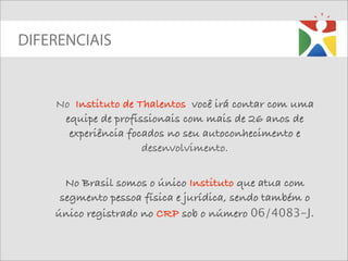 DIFERENCIAIS


    No Instituto de Thalentos você irá contar com uma
     equipe de profissionais com mais de 26 anos de
      experiência focados no seu autoconhecimento e
                     desenvolvimento.


      No Brasil somos o único Instituto que atua com
     segmento pessoa física e jurídica, sendo também o
    único registrado no CRP sob o número 06/4083-J.
 