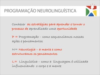 PROGRAMAÇÃO NEUROLINGUÍSTICA

  Conhecer as estratégias para aprender e tornar o
  processo de aprendizado uma oportunidade

   P = Programação – como sequenciamos nossas
   ações e pensamentos

   N= Neurologia – a mente e como
   estruturamos os pensamentos

   L= Linguística – como a linguagem é utilizada
   influenciando o corpo e a mente
 